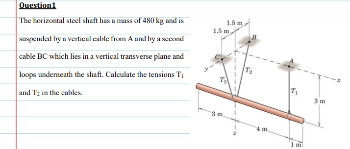 Question1
| The horizontal steel shaft has a mass of 480 kg and is
1.5 m
1.5 m
B
suspended by a vertical cable from A and by a second
cable BC which lies in a vertical transverse plane and
T2
T2
loops underneath the shaft. Calculate the tensions T1
T1
3 m
and T2 in the cables.
3 m
4 m
1 m
-
