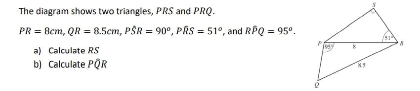 The diagram shows two triangles, PRS and PRQ.
PR = 8cm, QR = 8.5cm, PŜR = 90°, PRS = 51°, and RPQ = 95°.
a) Calculate RS
(51
959
b) Calculate PQR
8.5
