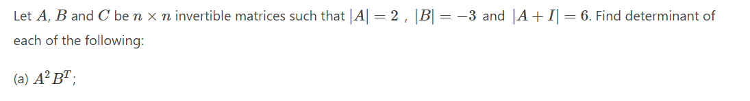 Let A, B and C be n x n invertible matrices such that |A| = 2, |B| = –3 and ||A+I| = 6. Find determinant of
each of the following:
(a) A² B" ;
