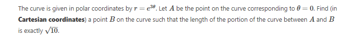 The curve is given in polar coordinates by r = e³0. Let A be the point on the curve corresponding to 0 = 0. Find (in
Cartesian coordinates) a point B on the curve such that the length of the portion of the curve between A and B
is exactly ✓10.
