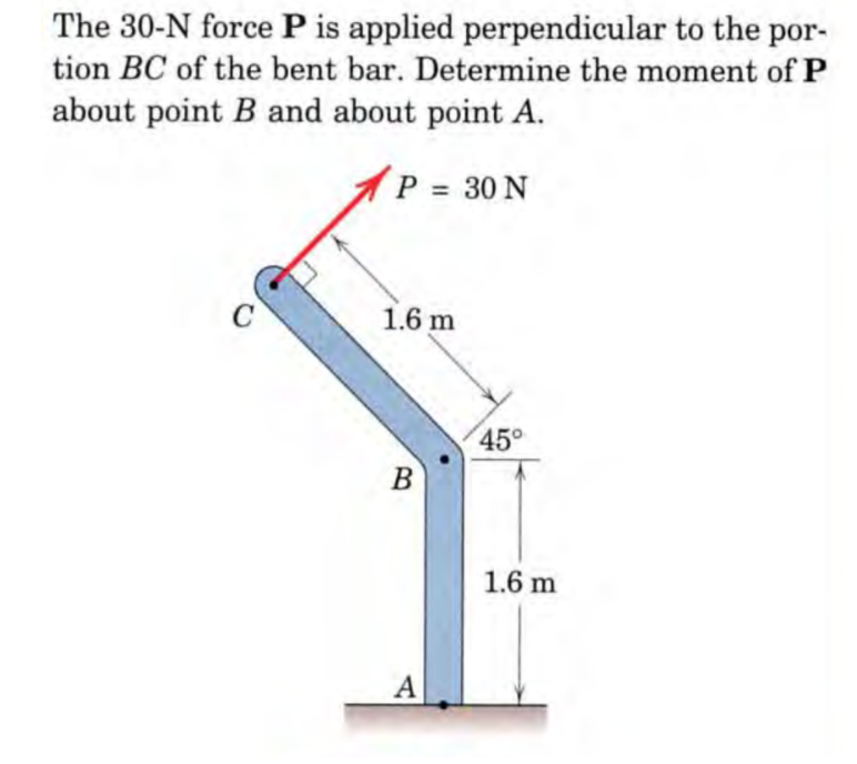 The 30-N force P is applied perpendicular to the
tion BC of the bent bar. Determine the moment of P
por-
about point B and about point A.
P 30 N
1.6 m
45°
B
1.6 m
А
