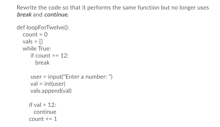 Rewrite the code so that it performs the same function but no longer uses
break and continue.
def loopForTwelve():
count = 0
vals = []
while True:
if count == 12:
break
user = input("Enter a number: ")
val = int(user)
vals.append(val)
if val > 12:
continue
count += 1
