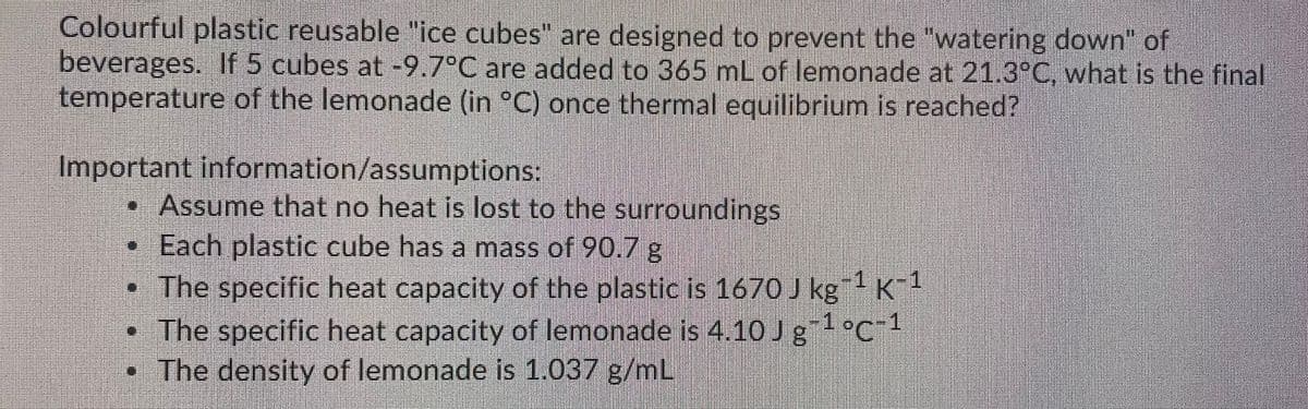 Colourful plastic reusable "ice cubes" are designed to prevent the "watering down" of
beverages. If 5 cubes at -9.7°C are added to 365 mL of lemonade at 21.3°C, what is the final
temperature of the lemonade (in °C) once thermal equilibrium is reached?
Important information/assumptions:
• Assume that no heat is lost to the surroundings
•Each plastic cube has a mass of 90.7 g
• The specific heat capacity of the plastic is 1670 J kg K
• The specific heat capacity of lemonade is 4,10Jg°C"
• The density of lemonade is 1.037 g/m
1°c1
