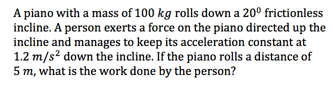 A piano with a mass of 100 kg rolls down a 20º frictionless
incline. A person exerts a force on the piano directed up the
incline and manages to keep its acceleration constant at
1.2 m/s? down the incline. If the piano rolls a distance of
5 m, what is the work done by the person?
