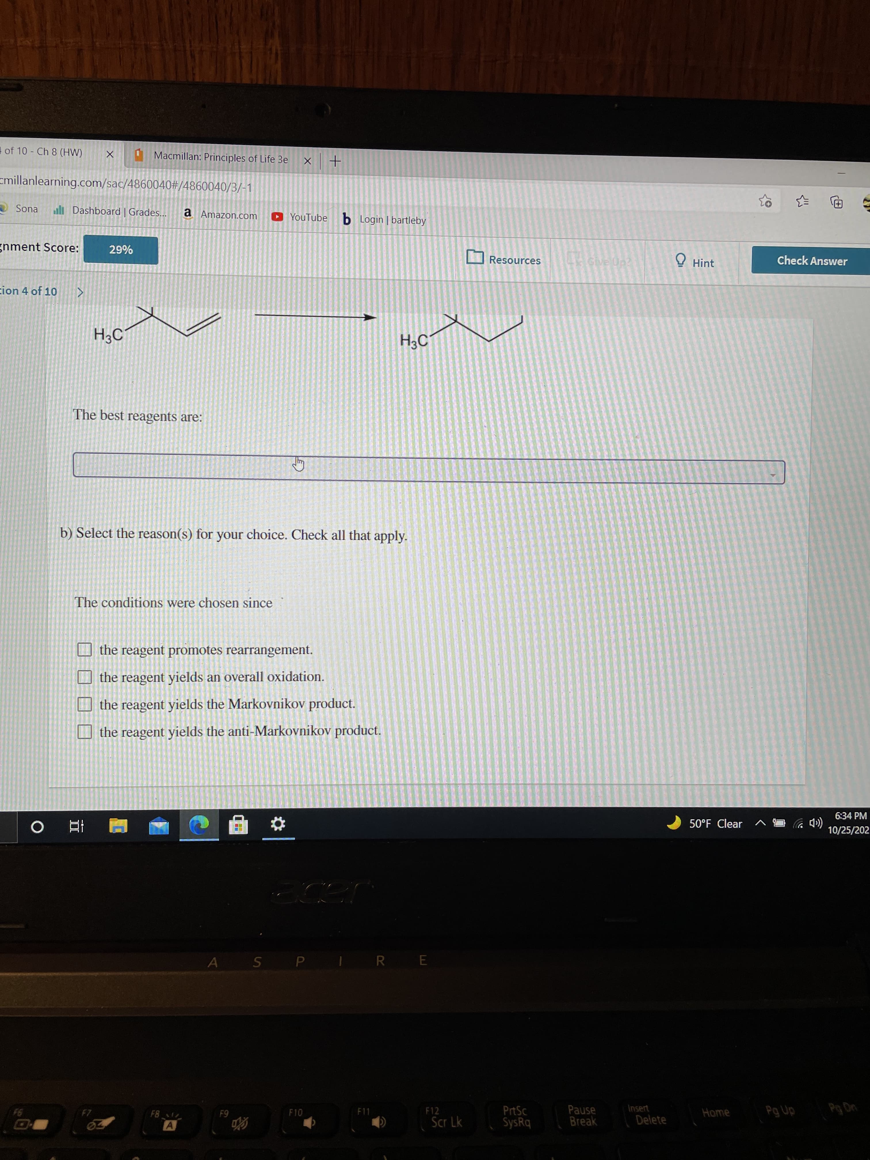 of 10 Ch 8 (HW)
Macmillan: Principles of Life 3e
+
cmillanlearning.com/sac/4860040#/4860040/3/-1
A Sona
l Dashboard | Grades...
a Amazon.com
YouTube b Login | bartleby
gnment Score:
O Resources
O Hint
Check Answer
%67
cion 4 of 10
H3C°
H3C
The best reagents are:
b) Select the reason(s) for your choice. Check all that apply.
The conditions were chosen since
the reagent promotes rearrangement.
O the reagent yields an overall oxidation.
the reagent yields the Markovnikov product.
O the reagent yields the anti-Markovnikov product.
6:34 PM
(CDツ
10/25/202
50°F Clear ^
A
|S P
R E
Insert
PrtSc
SysRq
Pause
Break
F11
F12
Home
F10
Delete
64
Scr Lk
