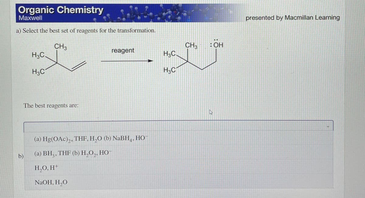 Organic Chemistry
Maxwell
presented by Macmillan Learning
a) Select the best set of reagents for the transformation.
: ОН
CH3
H3C,
CH3
H3C.
reagent
H3C
The best reagents are:
(a) Hg(OAc),, THF, H,O (b) NaBH,, HO
НО
b)
(а) ВН,, THF (b) Н,О, НО
H,O, H*
NaOH, H,O
