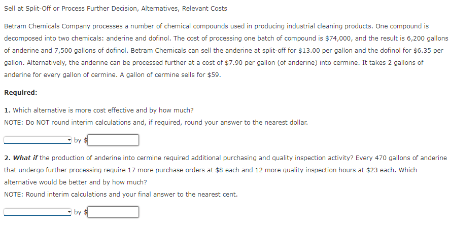 Sell at Split-Off or Process Further Decision, Alternatives, Relevant Costs
Betram Chemicals Company processes a number of chemical compounds used in producing industrial cleaning products. One compound is
decomposed into two chemicals: anderine and dofinol. The cost of processing one batch of compound is $74,000, and the result is 6,200 gallons
of anderine and 7,500 gallons of dofinol. Betram Chemicals can sell the anderine at split-off for $13.00 per gallon and the dofinol for $6.35 per
gallon. Alternatively, the anderine can be processed further at a cost of $7.90 per gallon (of anderine) into cermine. It takes 2 gallons of
anderine for every gallon of cermine. A gallon of cermine sells for $59.
Required:
1. Which alternative is more cost effective and by how much?
NOTE: Do NOT round interim calculations and, if required, round your answer to the nearest dollar.
by $
2. What if the production of anderine into cermine required additional purchasing and quality inspection activity? Every 470 gallons of anderine
that undergo further processing require 17 more purchase orders at $8 each and 12 more quality inspection hours at $23 each. Which
alternative would be better and by how much?
NOTE: Round interim calculations and your final answer to the nearest cent.
by $