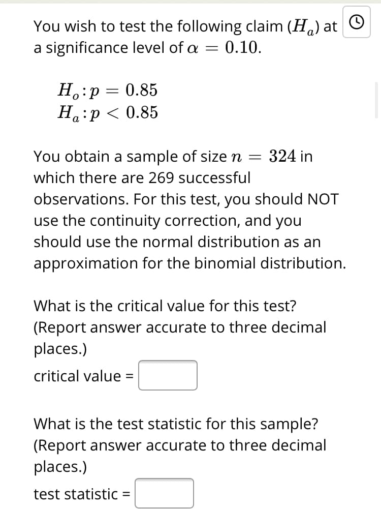 You wish to test the following claim (H.) at O
a significance level of a
0.10.
H.:p
Ha:p < 0.85
= 0.85
а
You obtain a sample of size n =
324 in
which there are 269 successful
observations. For this test, you should NOT
use the continuity correction, and you
should use the normal distribution as an
approximation for the binomial distribution.
What is the critical value for this test?
(Report answer accurate to three decimal
places.)
critical value =
What is the test statistic for this sample?
(Report answer accurate to three decimal
places.)
test statistic =
