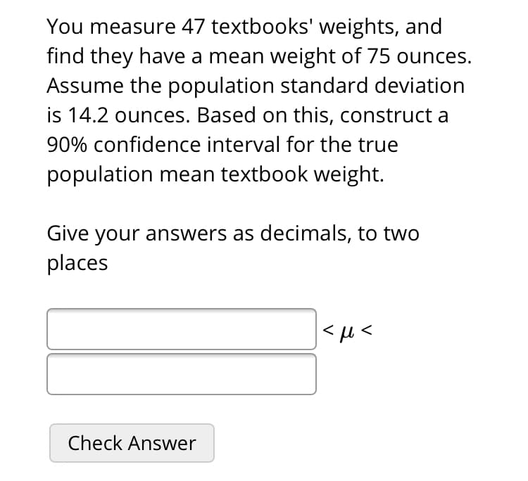 You measure 47 textbooks' weights, and
find they have a mean weight of 75 ounces.
Assume the population standard deviation
is 14.2 ounces. Based on this, construct a
90% confidence interval for the true
population mean textbook weight.
Give your answers as decimals, to two
places
|<u<
Check Answer

