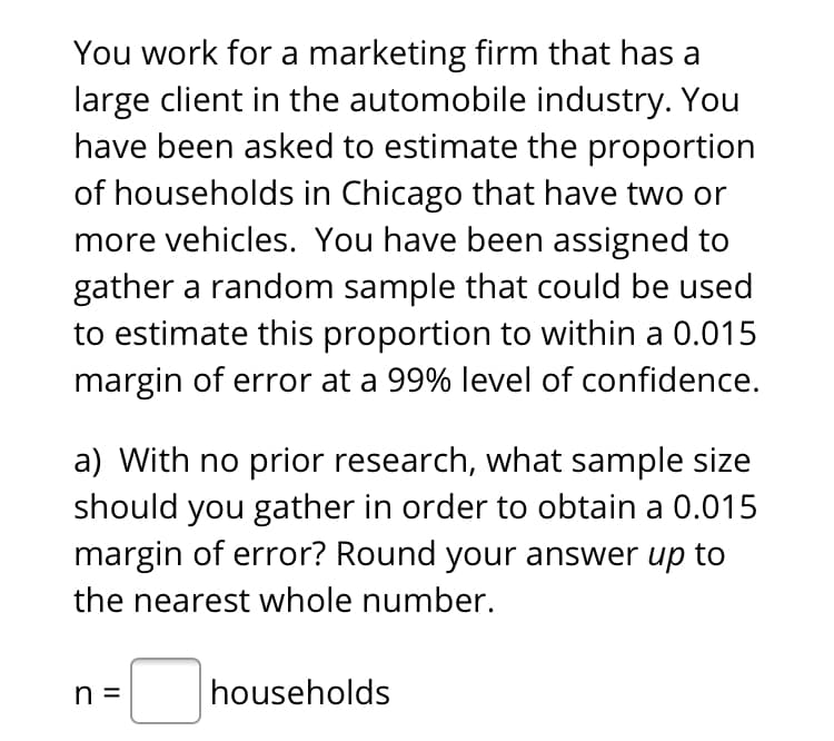 You work for a marketing firm that has a
large client in the automobile industry. You
have been asked to estimate the proportion
of households in Chicago that have two or
more vehicles. You have been assigned to
gather a random sample that could be used
to estimate this proportion to within a 0.015
margin of error at a 99% level of confidence.
a) With no prior research, what sample size
should you gather in order to obtain a 0.015
margin of error? Round your answer up to
the nearest whole number.
n =
households
