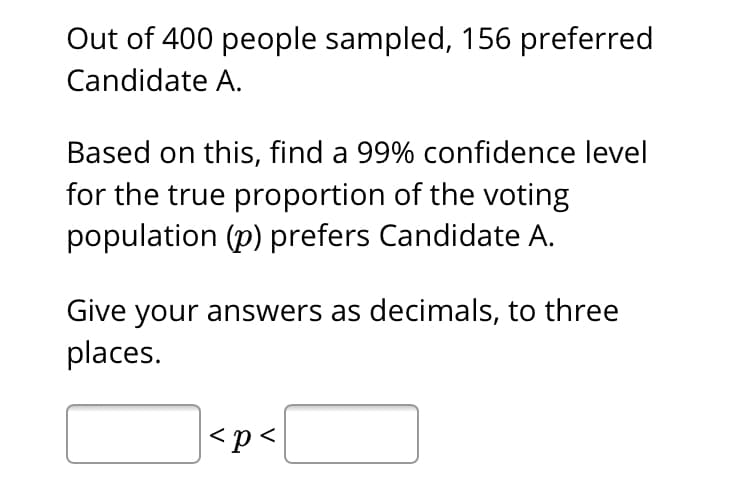 Out of 400 people sampled, 156 preferred
Candidate A.
Based on this, find a 99% confidence level
for the true proportion of the voting
population (p) prefers Candidate A.
Give your answers as decimals, to three
places.
|<p<
