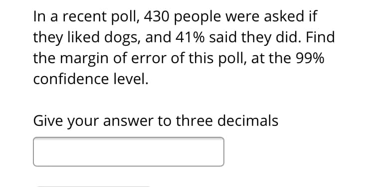 In a recent poll, 430 people were asked if
they liked dogs, and 41% said they did. Find
the margin of error of this poll, at the 99%
confidence level.
Give your answer to three decimals
