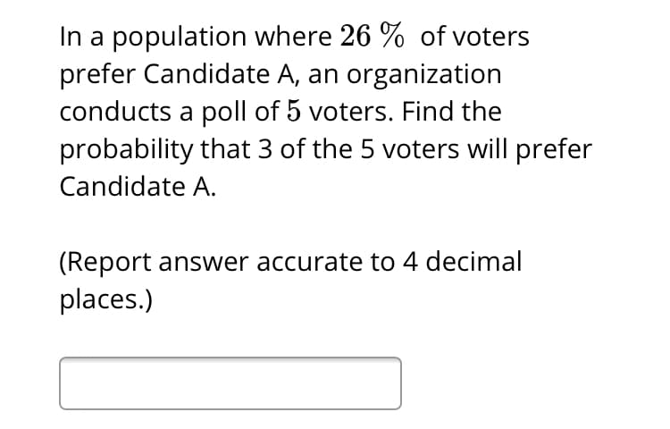 In a population where 26 % of voters
prefer Candidate A, an organization
conducts a poll of 5 voters. Find the
probability that 3 of the 5 voters will prefer
Candidate A.
