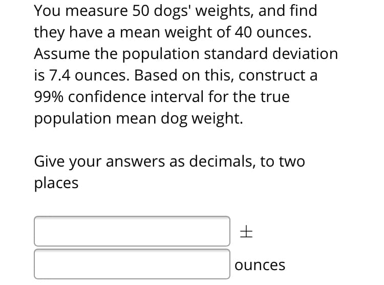 You measure 50 dogs' weights, and find
they have a mean weight of 40 ounces.
Assume the population standard deviation
is 7.4 ounces. Based on this, construct a
99% confidence interval for the true
population mean dog weight.
Give your answers as decimals, to two
places
ounces
