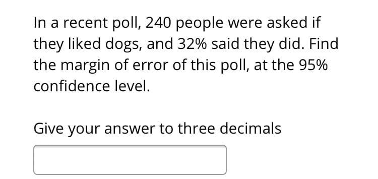 In a recent poll, 240 people were asked if
they liked dogs, and 32% said they did. Find
the margin of error of this poll, at the 95%
confidence level.
Give your answer to three decimals
