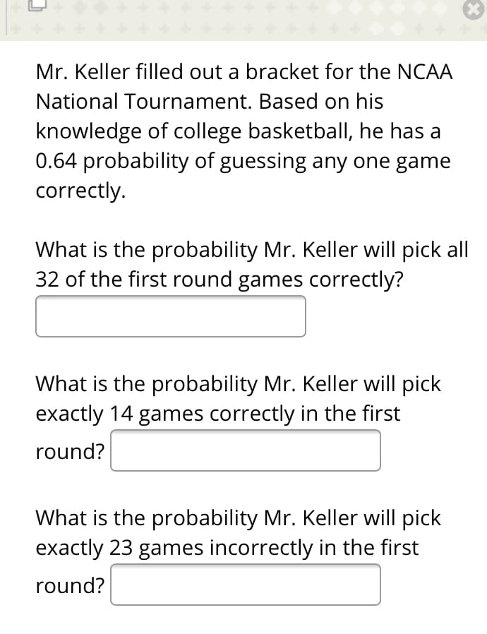 Mr. Keller filled out a bracket for the NCAA
National Tournament. Based on his
knowledge of college basketball, he has a
0.64 probability of guessing any one game
correctly.
What is the probability Mr. Keller will pick all
32 of the first round games correctly?
What is the probability Mr. Keller will pick
exactly 14 games correctly in the first
round?
What is the probability Mr. Keller will pick
exactly 23 games incorrectly in the first
round?

