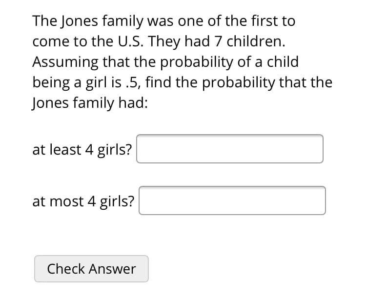 The Jones family was one of the first to
come to the U.S. They had 7 children.
Assuming that the probability of a child
being a girl is .5, find the probability that the
Jones family had:
at least 4 girls?
at most 4 girls?

