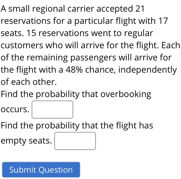 A small regional carrier accepted 21
reservations for a particular flight with 17
seats. 15 reservations went to regular
customers who will arrive for the flight. Each
of the remaining passengers will arrive for
the flight with a 48% chance, independently
of each other.
Find the probability that overbooking
occurs.
Find the probability that the flight has
empty seats.

