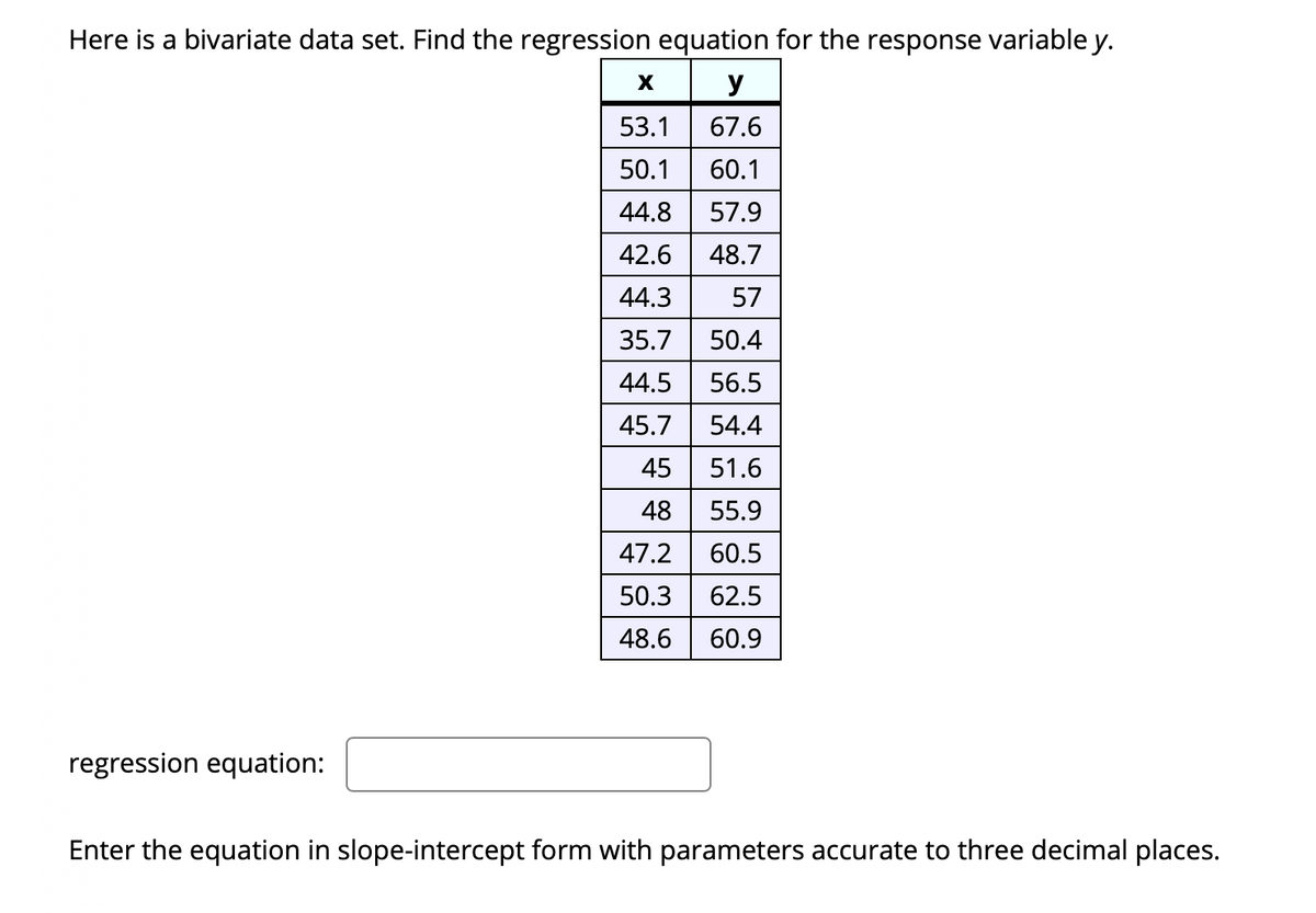 Here is a bivariate data set. Find the regression equation for the response variable y.
x y
53.1
67.6
50.1
60.1
44.8
57.9
42.6
48.7
44.3
57
35.7
50.4
44.5
56.5
45.7
54.4
45
51.6
48
55.9
47.2
60.5
50.3
62.5
48.6
60.9
regression equation:
Enter the equation in slope-intercept form with parameters accurate to three decimal places.
