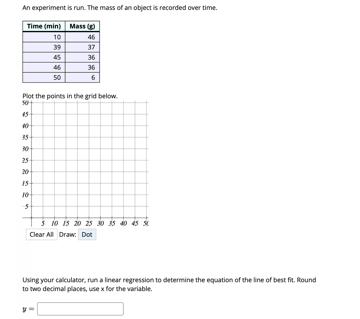 An experiment is run. The mass of an object is recorded over time.
Time (min)
Mass (g)
10
46
39
37
45
36
46
36
50
Plot the points in the grid below.
50
45
40
35
30
25
20
15
10
5 10 15 20 25 30 35 40 45 50
Clear All Draw: Dot
Using your calculator, run a linear regression to determine the equation of the line of best fit. Round
to two decimal places, use x for the variable.

