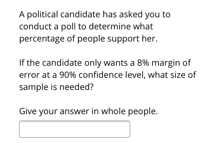 A political candidate has asked you to
conduct a poll to determine what
percentage of people support her.
If the candidate only wants a 8% margin of
error at a 90% confidence level, what size of
sample is needed?
Give your answer in whole people.
