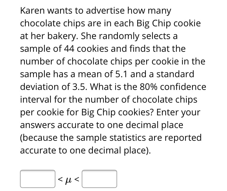 Karen wants to advertise how many
chocolate chips are in each Big Chip cookie
at her bakery. She randomly selects a
sample of 44 cookies and finds that the
number of chocolate chips per cookie in the
sample has a mean of 5.1 and a standard
deviation of 3.5. What is the 80% confidence
interval for the number of chocolate chips
per cookie for Big Chip cookies? Enter your
answers accurate to one decimal place
(because the sample statistics are reported
accurate to one decimal place).
|<µ<

