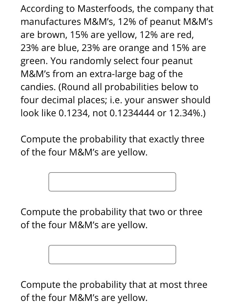 According to Masterfoods, the company that
manufactures M&M's, 12% of peanut M&M's
are brown, 15% are yellow, 12% are red,
23% are blue, 23% are orange and 15% are
green. You randomly select four peanut
M&M's from an extra-large bag of the
candies. (Round all probabilities below to
four decimal places; i.e. your answer should
look like 0.1234, not 0.1234444 or 12.34%.)
Compute the probability that exactly three
