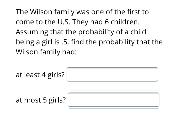 The Wilson family was one of the first to
come to the U.S. They had 6 children.
Assuming that the probability of a child
being a girl is .5, find the probability that the
Wilson family had:
