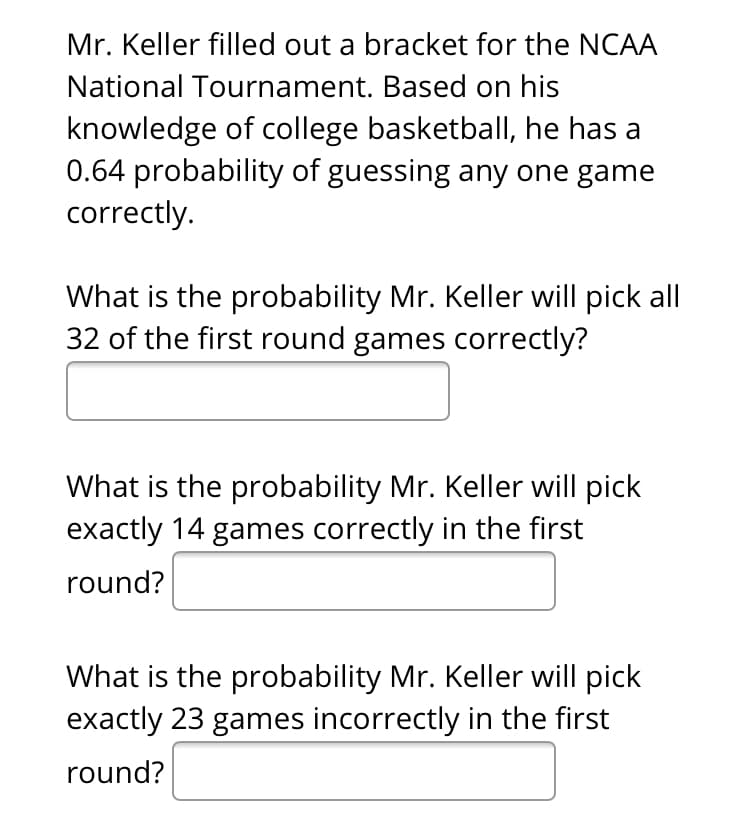 Mr. Keller filled out a bracket for the NCAA
National Tournament. Based on his
knowledge of college basketball, he has a
0.64 probability of guessing any one game
correctly.

