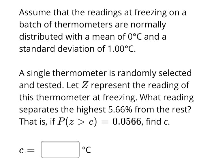 Assume that the readings at freezing on a
batch of thermometers are normally
distributed with a mean of 0°C and a
standard deviation of 1.00°C.
A single thermometer is randomly selected
and tested. Let Z represent the reading of
this thermometer at freezing. What reading
separates the highest 5.66% from the rest?
That is, if P(z > c) = 0.0566, find c.
с —
°C
