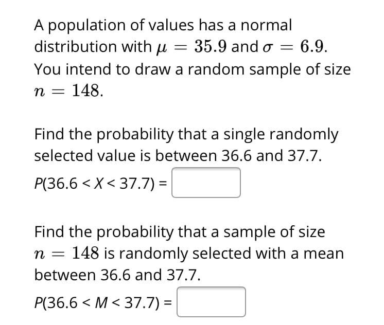A population of values has a normal
distribution with u = 35.9 and o
You intend to draw a random sample of size
n = 148.
= 6.9.
Find the probability that a single randomly
selected value is between 36.6 and 37.7.
P(36.6 < X< 37.7) =
Find the probability that a sample of size
148 is randomly selected with a mean
n
between 36.6 and 37.7.
P(36.6 < M < 37.7) =
