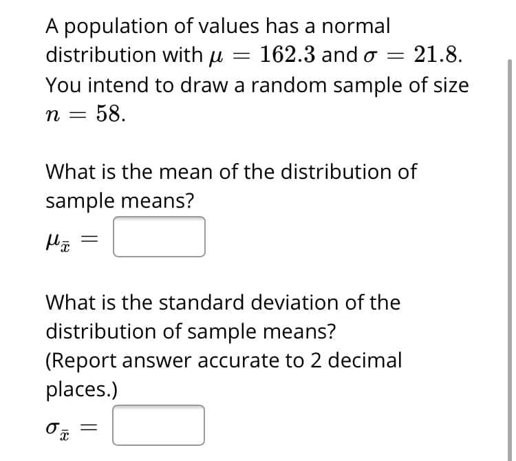 A population of values has a normal
distribution with µ = 162.3 and o
You intend to draw a random sample of size
= 58.
21.8.
%3D
п
What is the mean of the distribution of
sample means?
What is the standard deviation of the
distribution of sample means?
(Report answer accurate to 2 decimal
places.)
