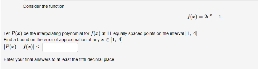 Consider the function
f(x) = 2e" – 1.
Let P(x) be the interpolating polynomial for f(x) at 11 equally spaced points on the interval [1, 4].
Find a bound on the error of approximation at any z € [1, 4].
|P(x) – f(x)| <
Enter your final answers to at least the fifth decimal place.
