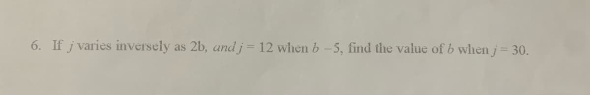 6. If j varies inversely as 2b, and j = 12 when b-5, find the value of b when j = 30.