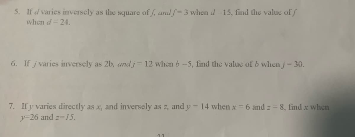 5. If d varies inversely as the square off, and f= 3 when d -15, find the value of f
when d = 24.
6. If j varies inversely as 2b, and j = 12 when b-5, find the value of b when j = 30.
7. If y varies directly as x, and inversely as z, and y = 14 when x = 6 and z = 8, find x when
y=26 and z=15.
