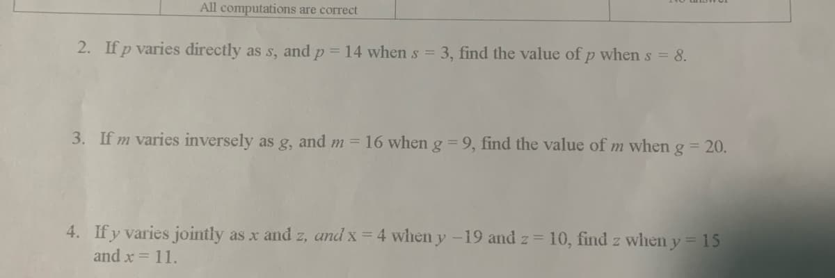 All computations are correct
2. If p varies directly as s, and p = 14 when s = 3, find the value of p when s = 8.
3. If m varies inversely as g, and m = 16 when g = 9, find the value of m when g = 20.
4. If y varies jointly as x and z, and x = 4 when y-19 and z = 10, find z when y = 15
and x = 11.