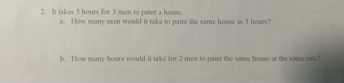 2. It takes 5 hours for 3 men to paint a house.
a. How many men would it take to paint the same house in 3 hours?
b. How many hours would it take for 2 men to paint the same house at the same rate?