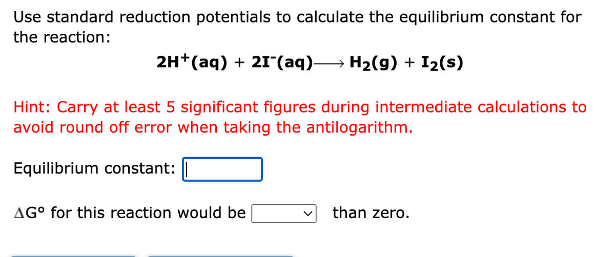 Use standard reduction potentials to calculate the equilibrium constant for
the reaction:
2H+(aq) + 21(aq)–
→ H2(g) + I2(s)
Hint: Carry at least 5 significant figures during intermediate calculations to
avoid round off error when taking the antilogarithm.
Equilibrium constant:
AG° for this reaction would be
than zero.
