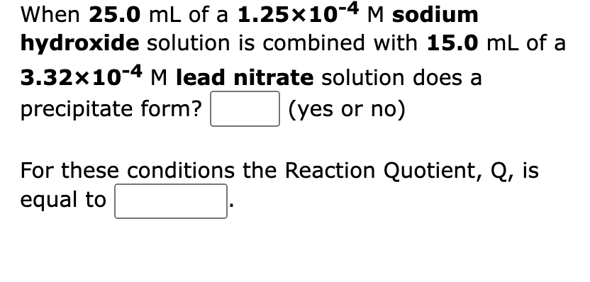 When 25.0 mL of a 1.25x10-4 M sodium
hydroxide solution is combined with 15.0 mL of a
3.32x10-4 M lead nitrate solution does a
precipitate form?
(yes or no)
For these conditions the Reaction Quotient, Q, is
equal to
