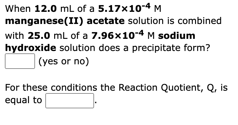 When 12.0 mL of a 5.17x10-4 M
manganese(II) acetate solution is combined
with 25.0 mL of a 7.96x10-4 M sodium
hydroxide solution does a precipitate form?
(yes or no)
For these conditions the Reaction Quotient, Q, is
equal to

