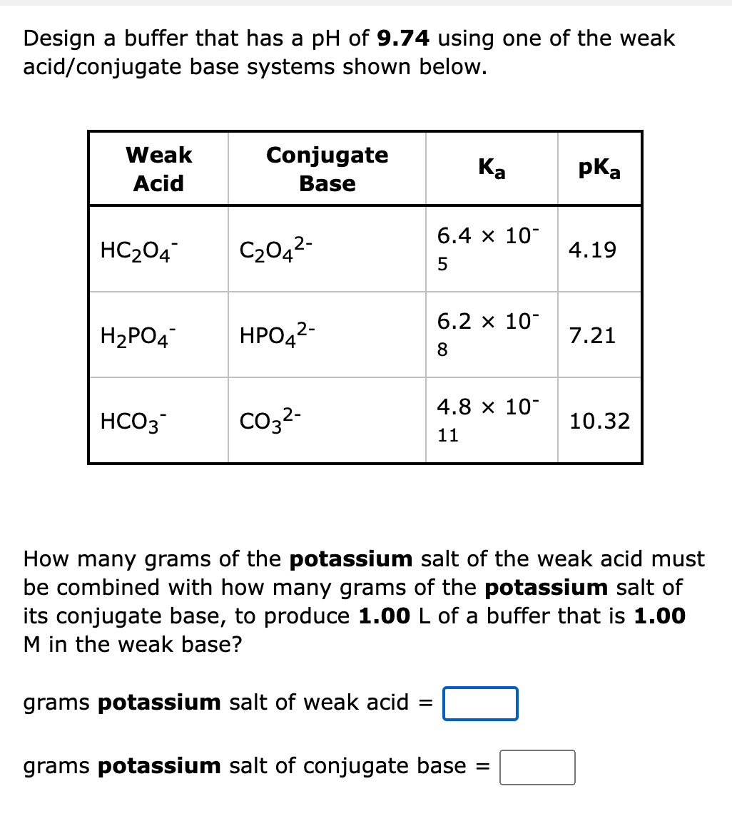 Design a buffer that has a pH of 9.74 using one of the weak
acid/conjugate base systems shown below.
Weak
Conjugate
Ка
pka
Acid
Base
6.4 x 10
HC204
C2042-
4.19
6.2 х 10-
H2PO4
HPO42-
7.21
8
4.8 x 10
HCO3
Co32-
10.32
11
How many grams of the potassium salt of the weak acid must
be combined with how many grams of the potassium salt of
its conjugate base, to produce 1.00 L of a buffer that is 1.00
M in the weak base?
grams potassium salt of weak acid
grams potassium salt of conjugate base
