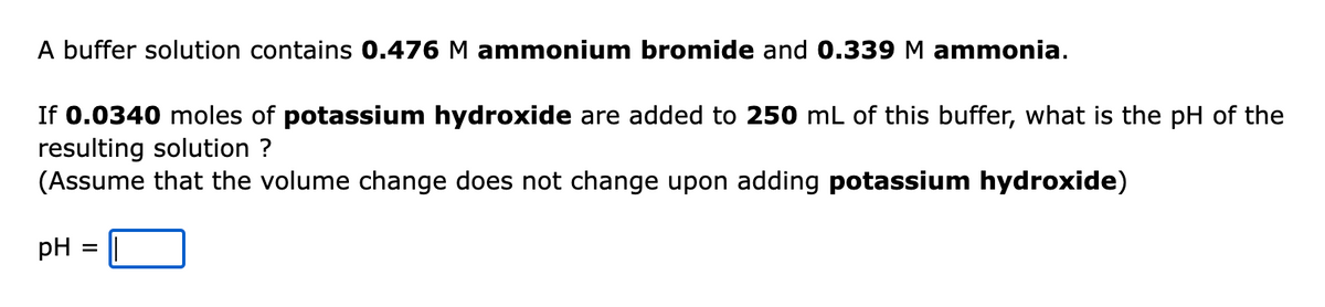 A buffer solution contains 0.476 M ammonium bromide and 0.339 M ammonia.
If 0.0340 moles of potassium hydroxide are added to 250 mL of this buffer, what is the pH of the
resulting solution ?
(Assume that the volume change does not change upon adding potassium hydroxide)
pH
