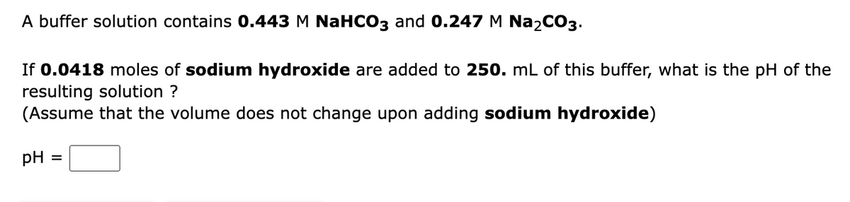 A buffer solution contains 0.443 M NaHCO3 and 0.247 M Na2CO3.
If 0.0418 moles of sodium hydroxide are added to 250. mL of this buffer, what is the pH of the
resulting solution ?
(Assume that the volume does not change upon adding sodium hydroxide)
pH :
