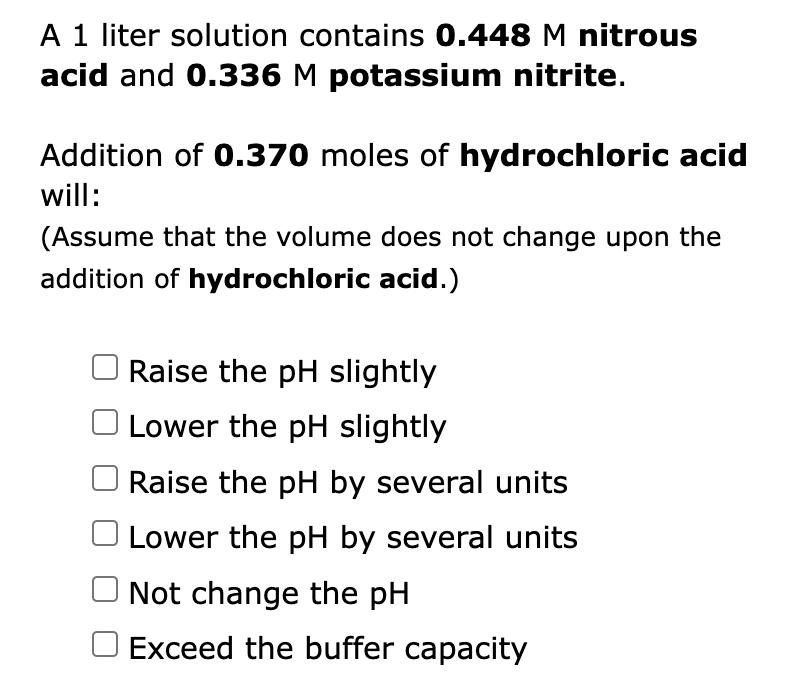 A 1 liter solution contains 0.448 M nitrous
acid and 0.336 M potassium nitrite.
Addition of 0.370 moles of hydrochloric acid
will:
(Assume that the volume does not change upon the
addition of hydrochloric acid.)
Raise the pH slightly
Lower the pH slightly
Raise the pH by several units
Lower the pH by several units
Not change the pH
O Exceed the buffer capacity
