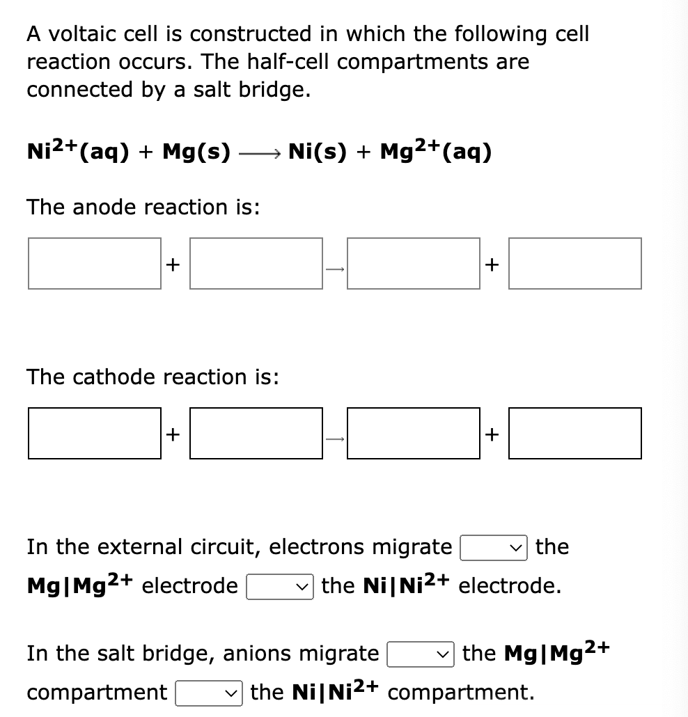 A voltaic cell is constructed in which the following cell
reaction occurs. The half-cell compartments are
connected by a salt bridge.
Ni2+(aq) + Mg(s)
→ Ni(s) + Mg2+(aq)
The anode reaction is:
+
+
The cathode reaction is:
+
+
In the external circuit, electrons migrate
v the
Mg|Mg2+ electrode
the Ni|Ni2+ electrode.
In the salt bridge, anions migrate
the Mg|Mg2+
compartment
v the Ni|Ni2+ compartment.
