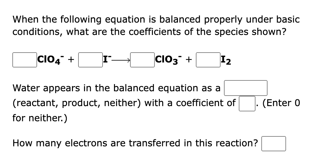 When the following equation is balanced properly under basic
conditions, what are the coefficients of the species shown?
CIO4" +
CIO3 +
I2
Water appears in the balanced equation as a
(reactant, product, neither) with a coefficient of
(Enter 0
for neither.)
How many ele
ns are transferred in this reaction?
