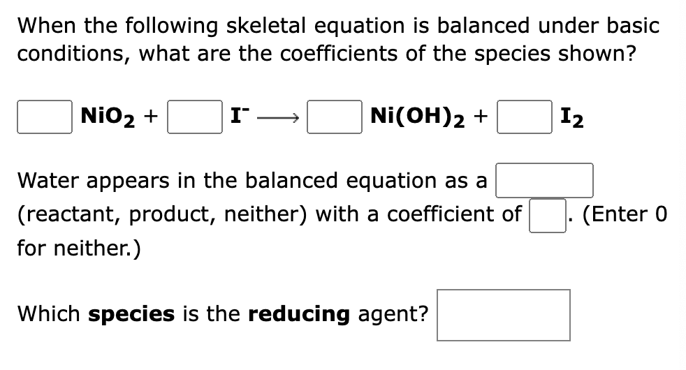 When the following skeletal equation is balanced under basic
conditions, what are the coefficients of the species shown?
NiO2 +
I
Ni(OH)2 +
12
Water appears in the balanced equation as a
(reactant, product, neither) with a coefficient of
for neither.)
(Enter 0
Which species is the reducing agent?
