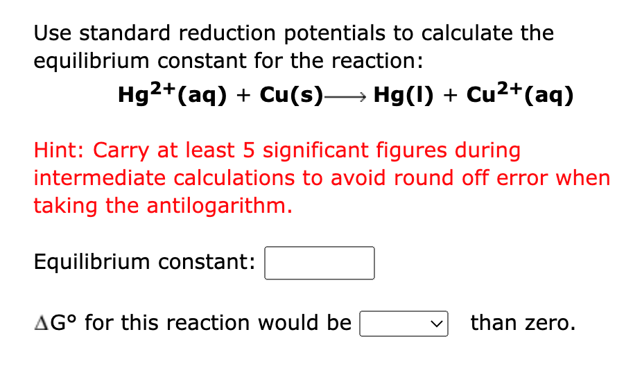 Use standard reduction potentials to calculate the
equilibrium constant for the reaction:
Hg2+(aq) + Cu(s)→ Hg(1) + Cu2+(aq)
Hint: Carry at least 5 significant figures during
intermediate calculations to avoid round off error when
taking the antilogarithm.
Equilibrium constant:
AG° for this reaction would be
than zero.
