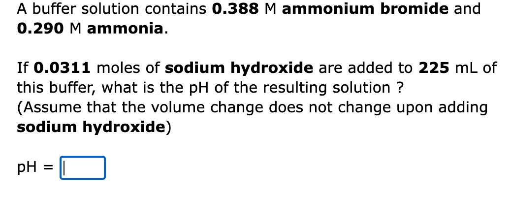 A buffer solution contains 0.388 M ammonium bromide and
0.290 M ammonia.
If 0.0311 moles of sodium hydroxide are added to 225 mL of
this buffer, what is the pH of the resulting solution ?
(Assume that the volume change does not change upon adding
sodium hydroxide)
pH
