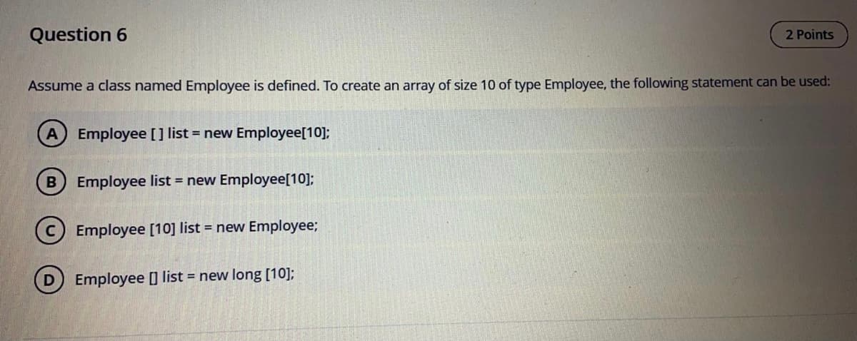 Question 6
2 Points
Assume a class named Employee is defined. To create an array of size 10 of type Employee, the following statement can be used:
A Employee [ ] list = new Employee[10];
Employee list = new Employee[10];
(c) Employee [10] list = new Employee;
(D) Employee list = new long [10];
